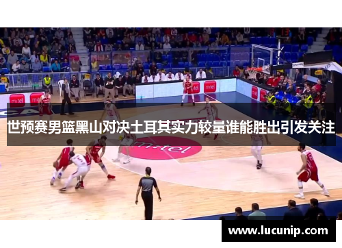 世预赛男篮黑山对决土耳其实力较量谁能胜出引发关注