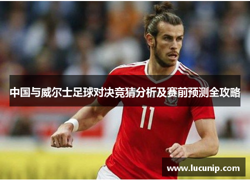 中国与威尔士足球对决竞猜分析及赛前预测全攻略